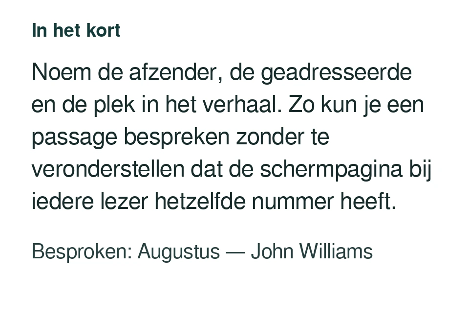 Noem de afzender, de geadresseerde en de plek in het verhaal. Zo kun je een passage bespreken zonder te veronderstellen dat de schermpagina bij iedere lezer hetzelfde nummer heeft. Besproken: Augustus — John Williams.