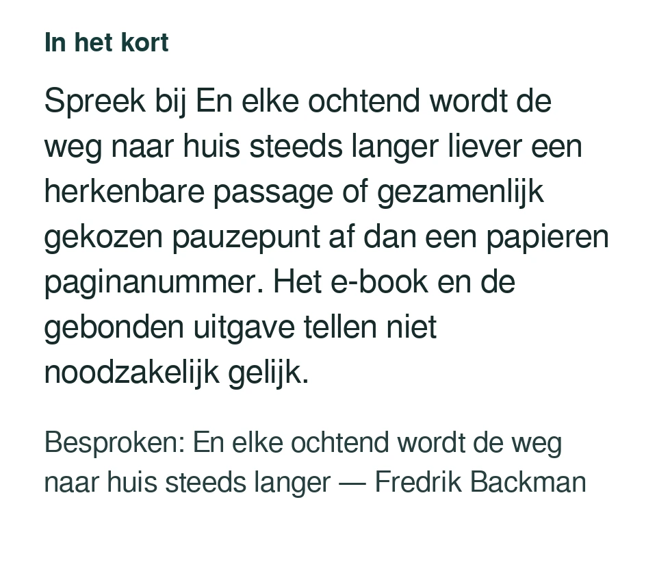 Spreek bij En elke ochtend wordt de weg naar huis steeds langer liever een herkenbare passage of gezamenlijk gekozen pauzepunt af dan een papieren paginanummer. Het e-book en de gebonden uitgave tellen niet noodzakelijk gelijk. Besproken: En elke ochtend wordt de weg naar huis steeds langer — Fredrik Backman.