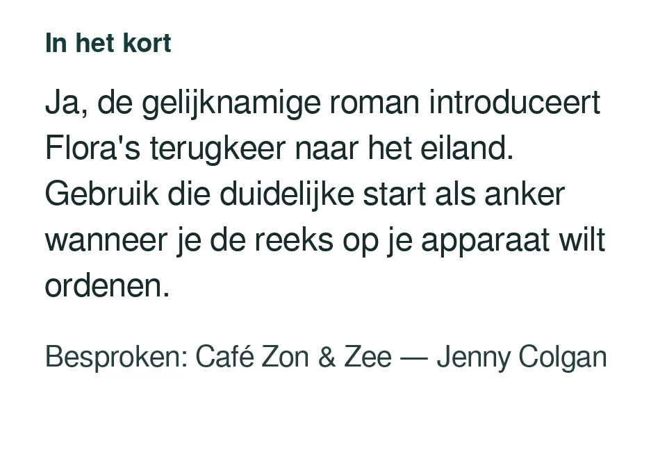Ja, de gelijknamige roman introduceert Flora's terugkeer naar het eiland. Gebruik die duidelijke start als anker wanneer je de reeks op je apparaat wilt ordenen. Besproken: Café Zon & Zee — Jenny Colgan.