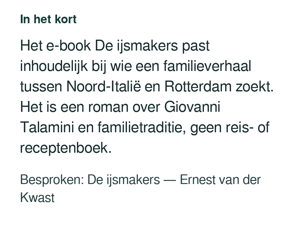 Het e-book De ijsmakers past inhoudelijk bij wie een familieverhaal tussen Noord-Italië en Rotterdam zoekt. Het is een roman over Giovanni Talamini en familietraditie, geen reis- of receptenboek. Besproken: De ijsmakers — Ernest van der Kwast.