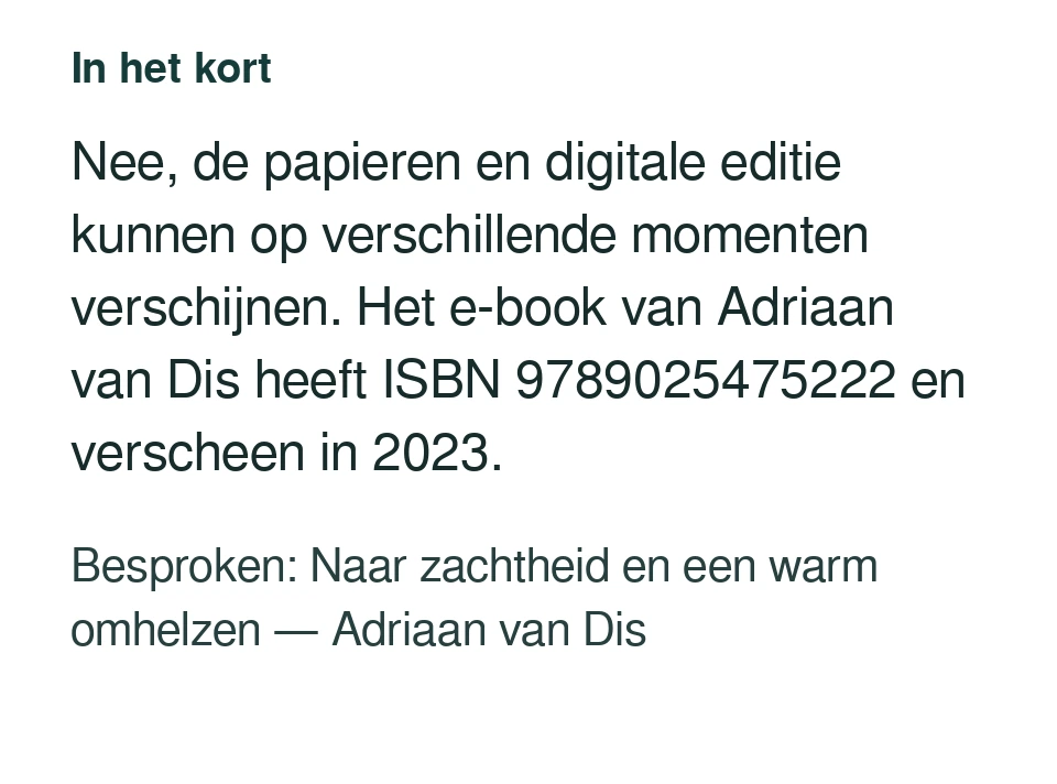 Nee, de papieren en digitale editie kunnen op verschillende momenten verschijnen. Het e-book van Adriaan van Dis heeft ISBN 9789025475222 en verscheen in 2023. Besproken: Naar zachtheid en een warm omhelzen — Adriaan van Dis.