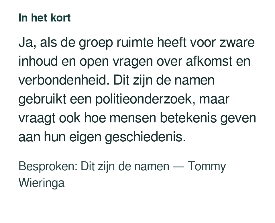 Ja, als de groep ruimte heeft voor zware inhoud en open vragen over afkomst en verbondenheid. Dit zijn de namen gebruikt een politieonderzoek, maar vraagt ook hoe mensen betekenis geven aan hun eigen geschiedenis. Besproken: Dit zijn de namen — Tommy Wieringa.