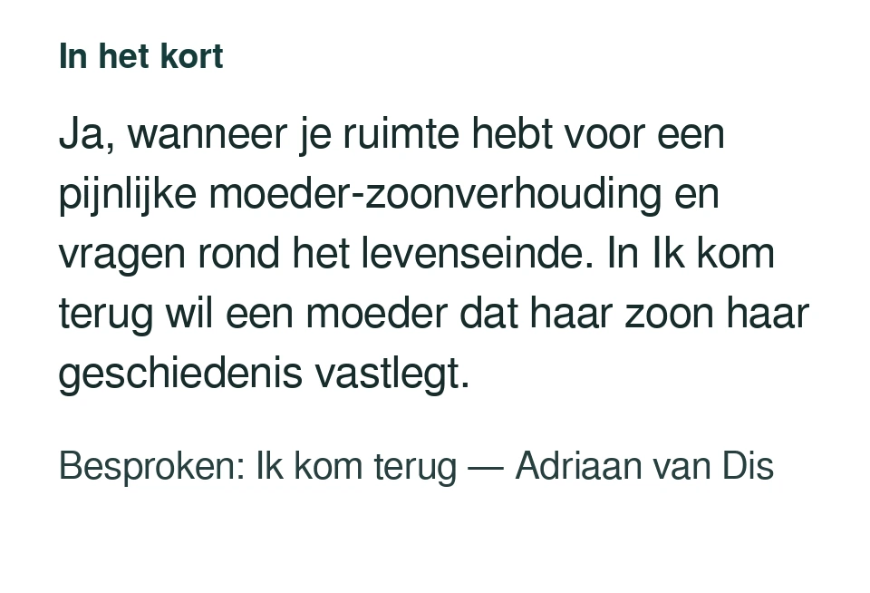 Ja, wanneer je ruimte hebt voor een pijnlijke moeder-zoonverhouding en vragen rond het levenseinde. In Ik kom terug wil een moeder dat haar zoon haar geschiedenis vastlegt. Besproken: Ik kom terug — Adriaan van Dis.